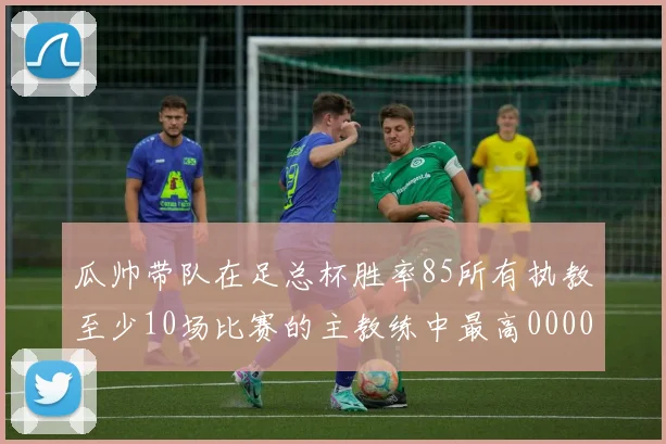 瓜帅带队在足总杯胜率85所有执教至少10场比赛的主教练中最高0000644