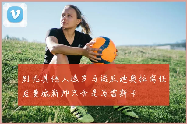 别无其他人选罗马诺瓜迪奥拉离任后曼城新帅只会是马雷斯卡