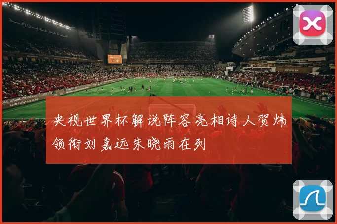 央视世界杯解说阵容亮相诗人贺炜领衔刘嘉远朱晓雨在列